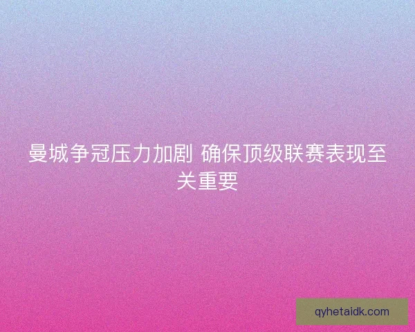 曼城争冠压力加剧 确保顶级联赛表现至关重要 曼城争冠压力加剧 确保顶级联赛表现至关重要
