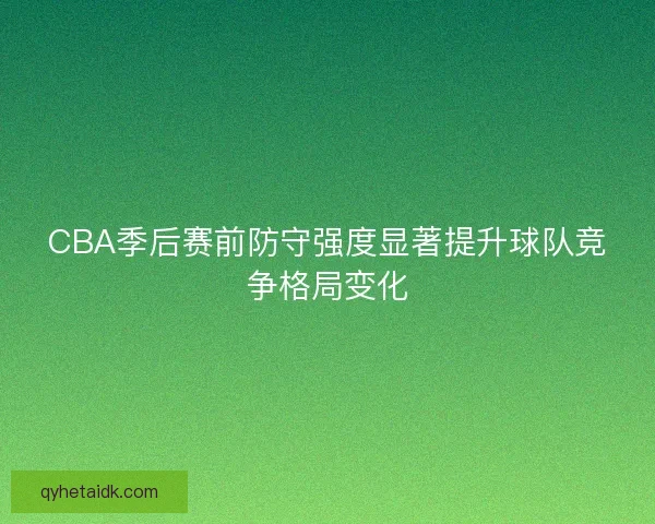 CBA季后赛前防守强度显著提升球队竞争格局变化 CBA季后赛前防守强度显著提升球队竞争格局变化
