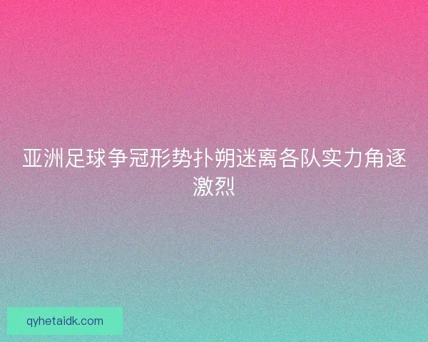 亚洲足球争冠形势扑朔迷离各队实力角逐激烈