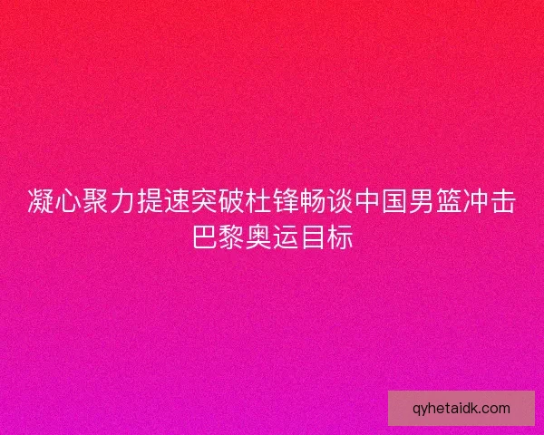 凝心聚力提速突破杜锋畅谈中国男篮冲击巴黎奥运目标