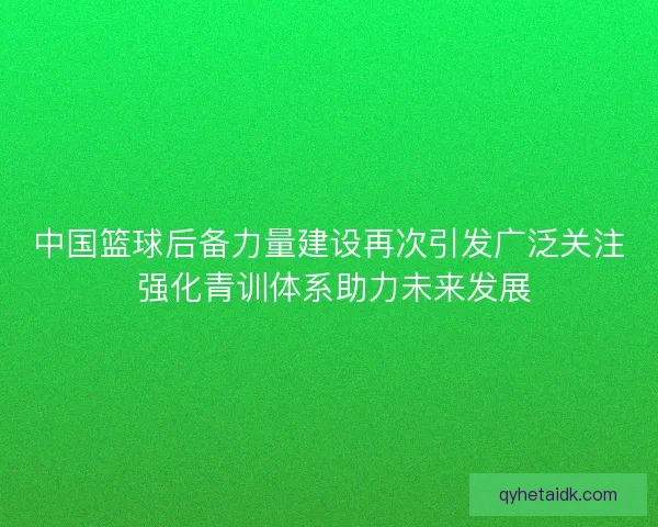 中国篮球后备力量建设再次引发广泛关注 强化青训体系助力未来发展 中国篮球后备力量建设再次引发广泛关注 强化青训体系助力未来发展