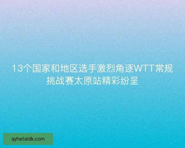 13个国家和地区选手激烈角逐WTT常规挑战赛太原站精彩纷呈 13个国家和地区选手激烈角逐WTT常规挑战赛太原站精彩纷呈