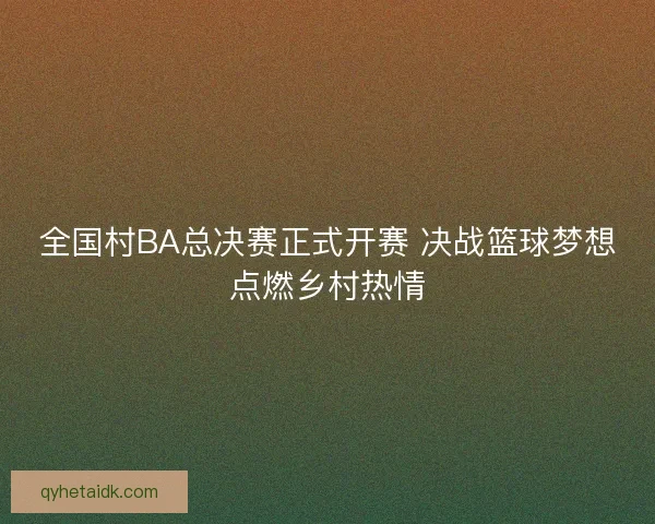 全国村BA总决赛正式开赛 决战篮球梦想点燃乡村热情 全国村BA总决赛正式开赛 决战篮球梦想点燃乡村热情
